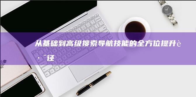 从基础到高级：搜索导航技能的全方位提升路径 (从基础到高级用英语怎么说)