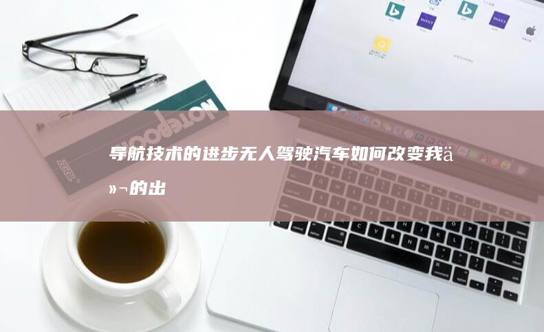 导航技术的进步：无人驾驶汽车如何改变我们的出行方式 (导航技术的进步与发展)