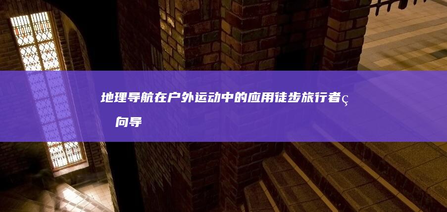 地理导航在户外运动中的应用：徒步旅行者的向导 (地理导航在户外怎么用)