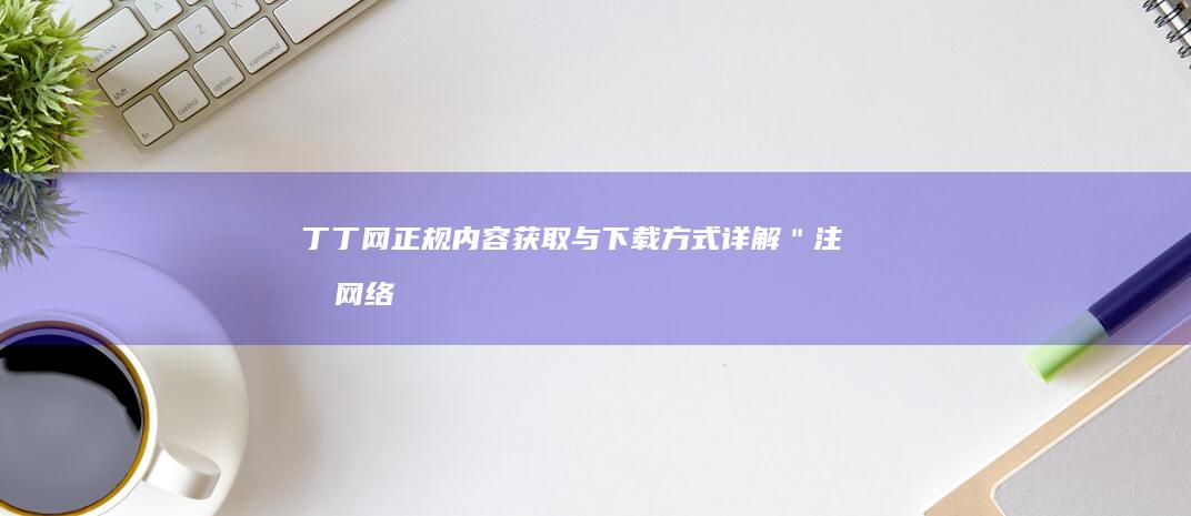 丁丁网正规内容获取与下载方式详解＂ 注意：网络应用应当遵守法律条款和规定，确保健康和良好的网络环境。如发现不符合法律规定或不道德的行为，请向相关部门举报。当然，条件合法合规时还可以对丁丁网提供的成熟产品、资讯详情等内容以科学正规的方式进行分享与探讨。